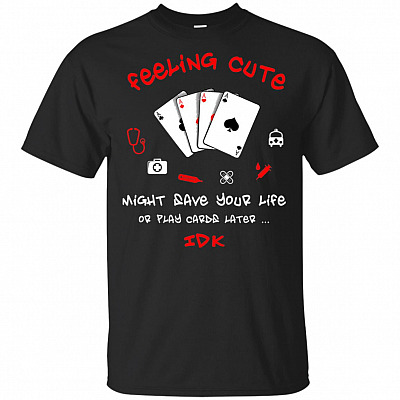Feeling Cute Might Save Your Life Or Play Cards-Later-IDK T-Shirt - Funny Nurse Gift Shirt