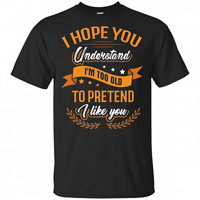 I Hope_ You Understand I'm Too Old To Pretend I Like You T-Shirt