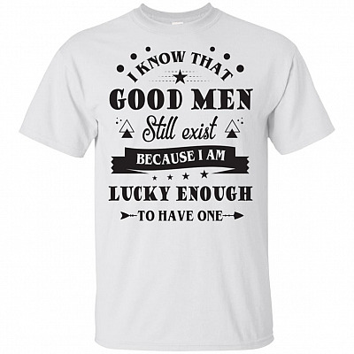 I Know That Good Men Still Exist Because I Am Lucky Enough To Have One T-Shirt