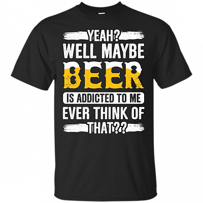 Yeah Well Maybe Beer Is Addicted To Me Ever Think Of That T-Shirt