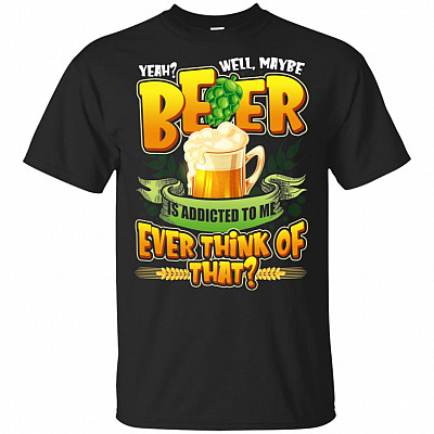 Yeah Well Maybe Beer Is Addicted To Me Ever Think Of That T-Shirt - Beer Shirt