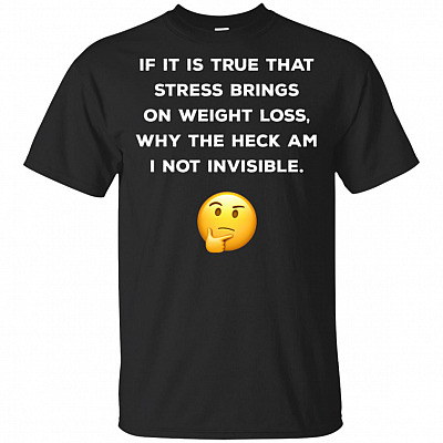 If It Is True That Stress Brings On Weight Loss Why The Heck Am I Not Invisible T-Shirt