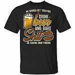 We Should Get Together To Drink Beer Bake Shit Me Making Mom Friends T-Shirt