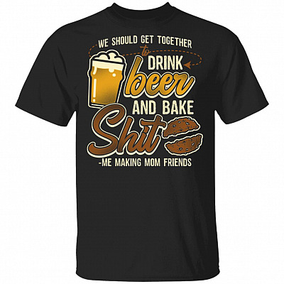 We Should Get Together To Drink Beer Bake Shit Me Making Mom Friends T-Shirt