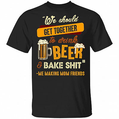 We Should Get Together To Drink Beer And Bake Shit Me Making Mom Friends T-Shirt