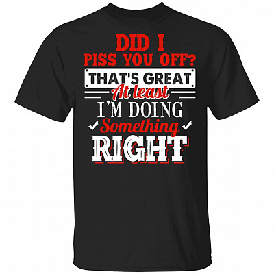 Did I Piss You Off That's Great At Least I'm Doing Something Right Funny T-Shirt