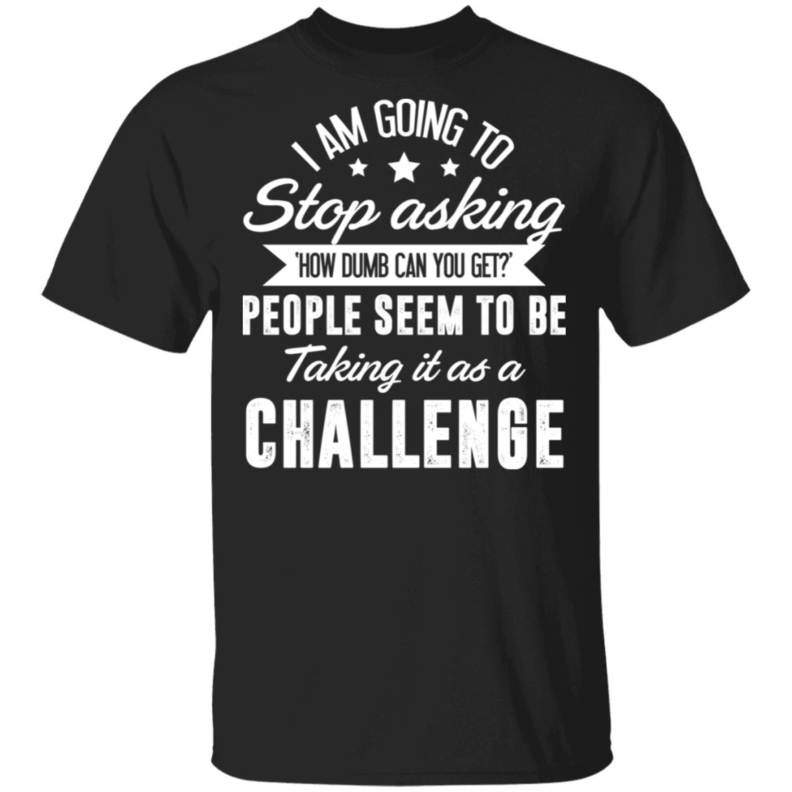 Stop Asking How Dumb Can You Get People Seem To Be Taking It As A Challenge T-Shirt-Sarcastic Novelty Shirt, Black, Unisex T-Shirt Stop Asking How Dumb Can You Get People Seem To Be Taking It As A Challenge T-Shirt-Sarcastic Novelty Shirt, Black, Unisex T-Shirt