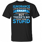 Ignorance Can Be Educated And Crazy Can Be Medicated But There's No Cure For Stupid Funny T-Shirt, Black, Unisex T-Shirt Ignorance Can Be Educated And Crazy Can Be Medicated But There's No Cure For Stupid Funny T-Shirt, Black, Unisex T-Shirt