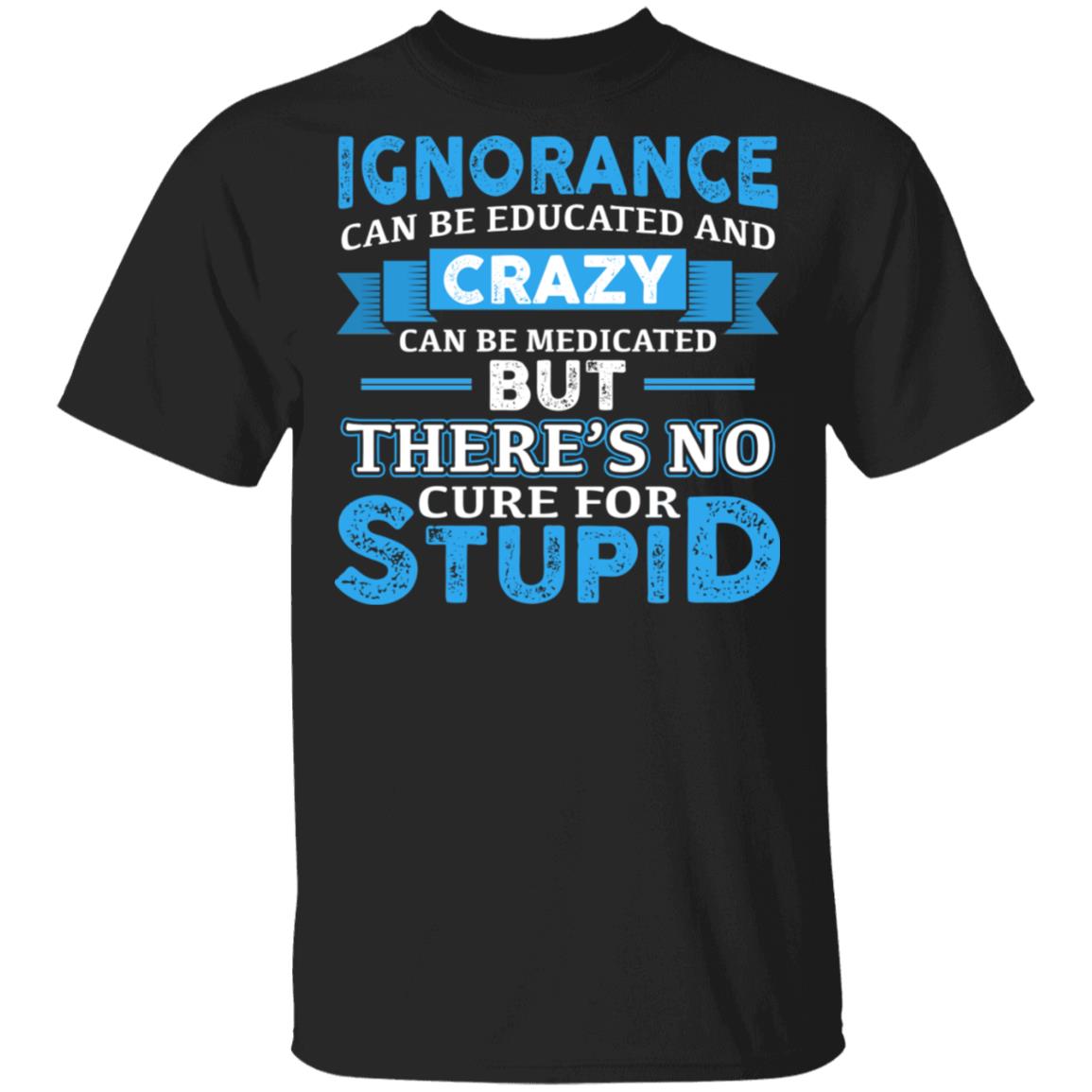 Ignorance Can Be Educated And Crazy Can Be Medicated But There's No Cure For Stupid Funny T-Shirt, Black, Unisex T-Shirt Ignorance Can Be Educated And Crazy Can Be Medicated But There's No Cure For Stupid Funny T-Shirt, Black, Unisex T-Shirt